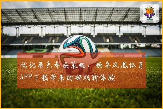 优化角色养成策略，畅享凤凰体育APP下载带来的游戏新体验