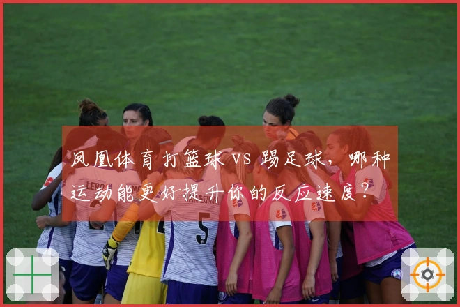 凤凰体育打篮球 vs 踢足球，哪种运动能更好提升你的反应速度？