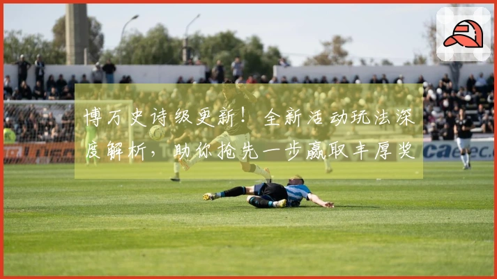 博万史诗级更新！全新活动玩法深度解析，助你抢先一步赢取丰厚奖励