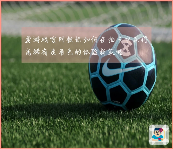 爱游戏官网教你如何在抽卡中获得高稀有度角色的体验新策略