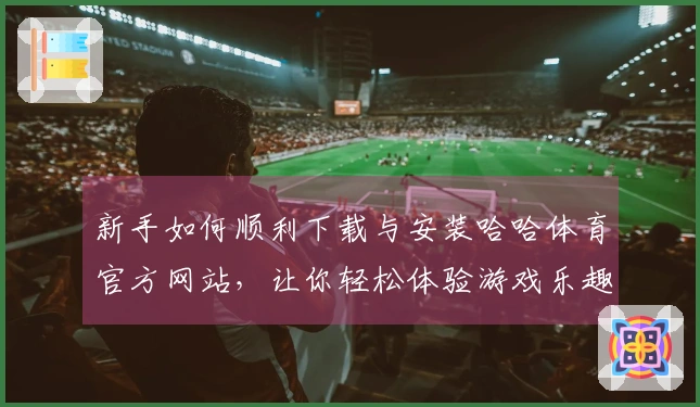 新手如何顺利下载与安装哈哈体育官方网站，让你轻松体验游戏乐趣