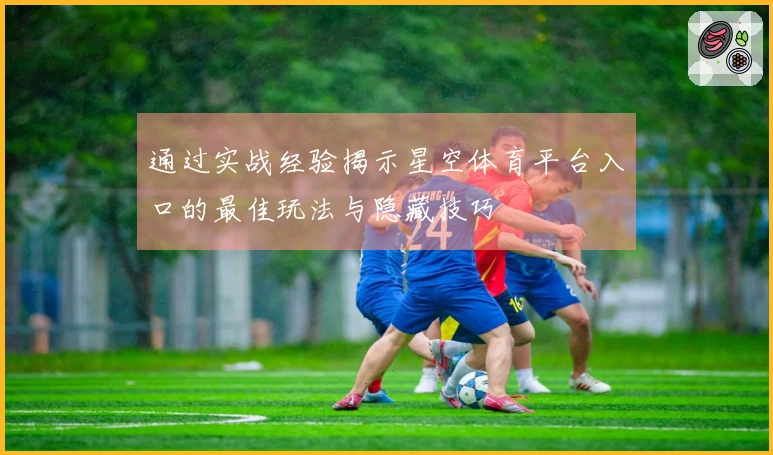 通过实战经验揭示星空体育平台入口的最佳玩法与隐藏技巧