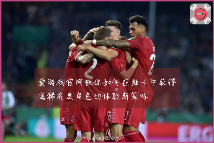 爱游戏官网教你如何在抽卡中获得高稀有度角色的体验新策略