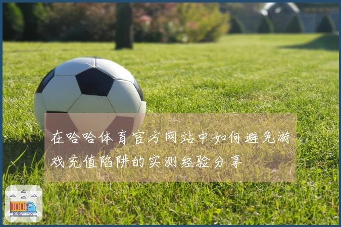 在哈哈体育官方网站中如何避免游戏充值陷阱的实测经验分享